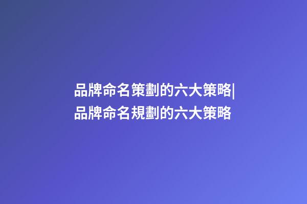 品牌命名策劃的六大策略|品牌命名規劃的六大策略-第1張-商標起名-玄機派